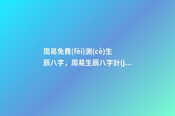 周易免費(fèi)測(cè)生辰八字，周易生辰八字計(jì)算壽命準(zhǔn)不準(zhǔn) 周易生辰八字查詢，生辰八字查詢